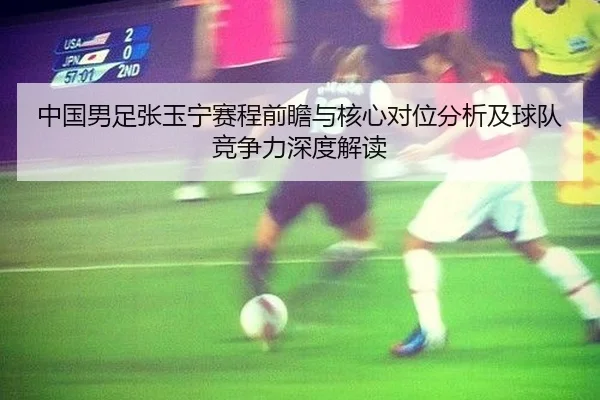 中国男足张玉宁赛程前瞻与核心对位分析及球队竞争力深度解读