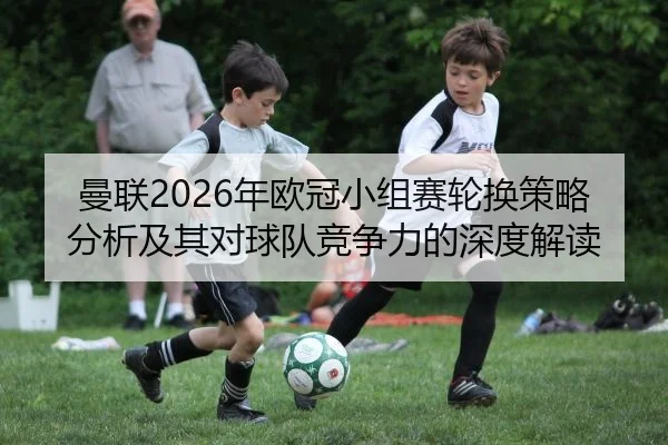 曼联2026年欧冠小组赛轮换策略分析及其对球队竞争力的深度解读